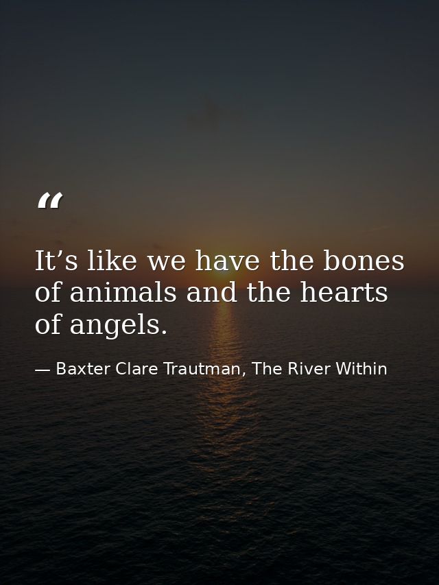 It’s like we have the bones of animals and the hearts of angels. — Baxter Clare Trautman, The River Within