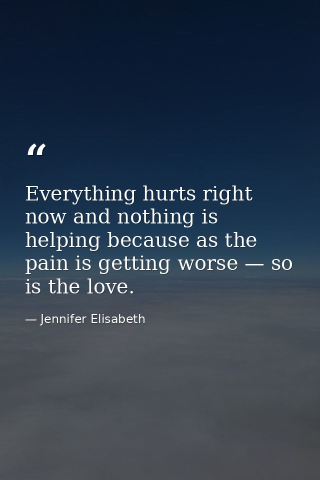 Everything hurts right now and nothing is helping because as the pain is getting worse — so is the love. — Jennifer Elisabeth