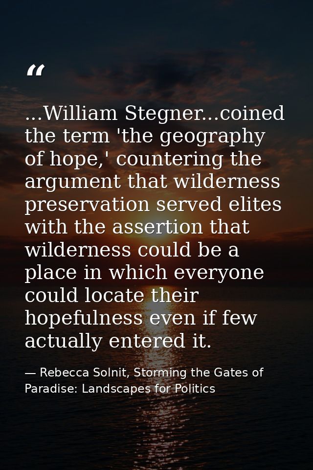 ...William Stegner...coined the term 'the geography of hope,' countering the argument that wilderness preservation serve — Rebecca Solnit, Storming the Gates of Paradise: Landscapes for Politics