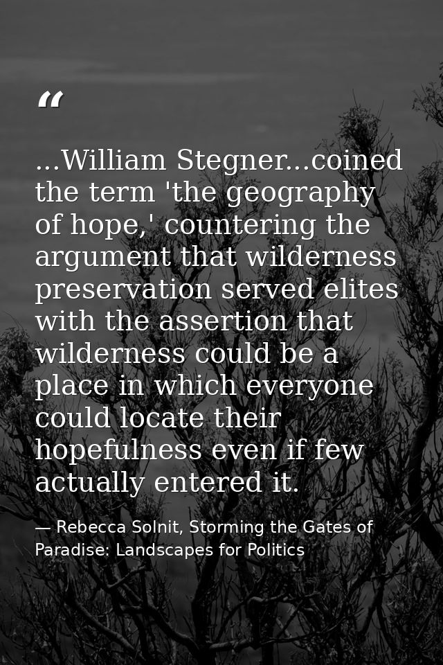 ...William Stegner...coined the term 'the geography of hope,' countering the argument that wilderness preservation serve — Rebecca Solnit, Storming the Gates of Paradise: Landscapes for Politics