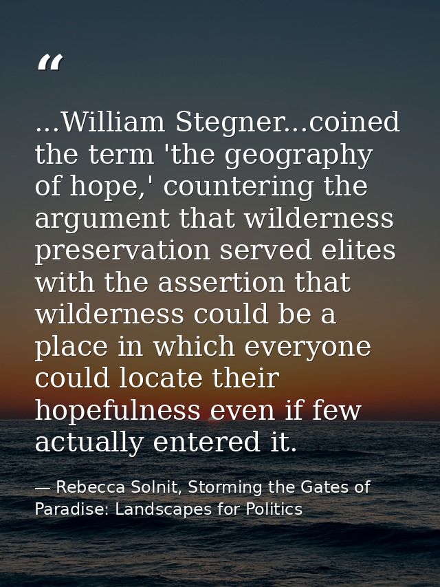 ...William Stegner...coined the term 'the geography of hope,' countering the argument that wilderness preservation serve — Rebecca Solnit, Storming the Gates of Paradise: Landscapes for Politics