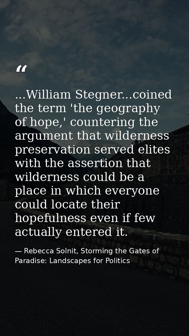 ...William Stegner...coined the term 'the geography of hope,' countering the argument that wilderness preservation serve — Rebecca Solnit, Storming the Gates of Paradise: Landscapes for Politics