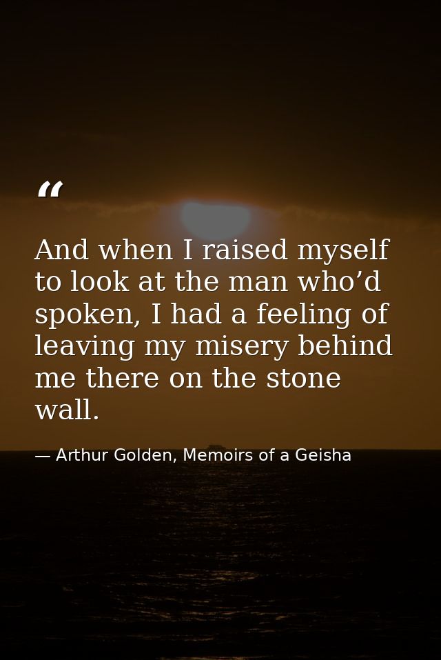 And when I raised myself to look at the man who’d spoken, I had a feeling of leaving my misery behind me there on the st — Arthur Golden, Memoirs of a Geisha