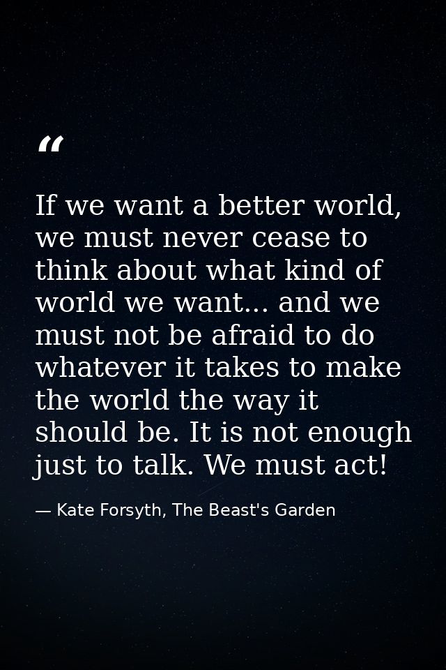If we want a better world, we must never cease to think about what kind of world we want... and we must not be afraid to — Kate Forsyth, The Beast's Garden