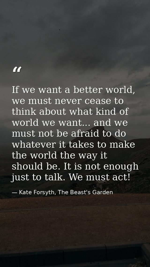If we want a better world, we must never cease to think about what kind of world we want... and we must not be afraid to — Kate Forsyth, The Beast's Garden