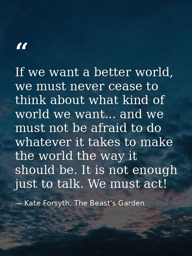 If we want a better world, we must never cease to think about what kind of world we want... and we must not be afraid to — Kate Forsyth, The Beast's Garden