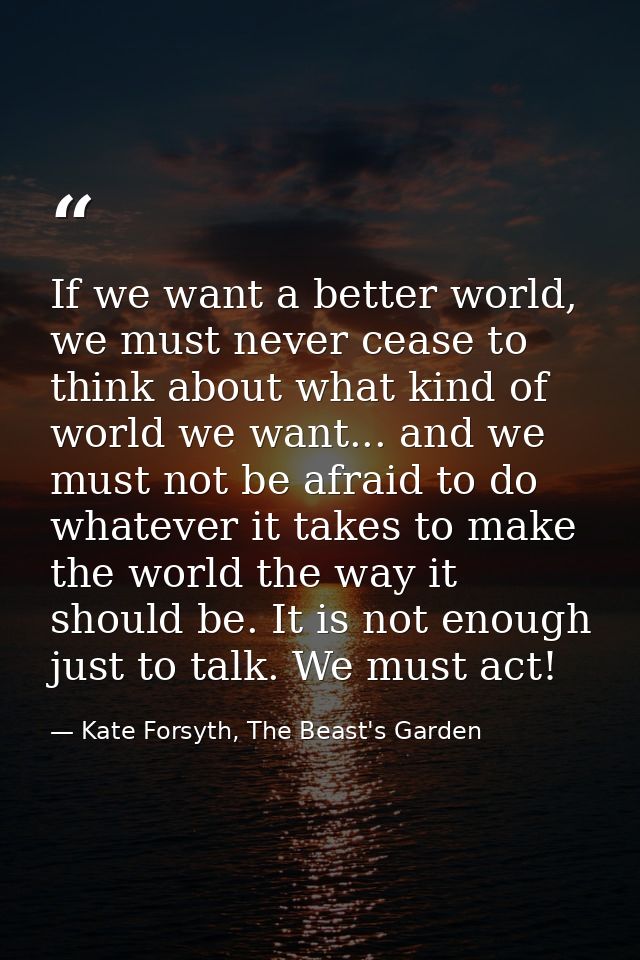 If we want a better world, we must never cease to think about what kind of world we want... and we must not be afraid to — Kate Forsyth, The Beast's Garden