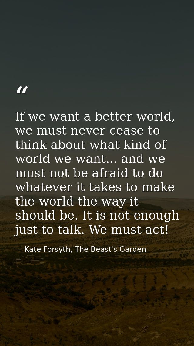 If we want a better world, we must never cease to think about what kind of world we want... and we must not be afraid to — Kate Forsyth, The Beast's Garden