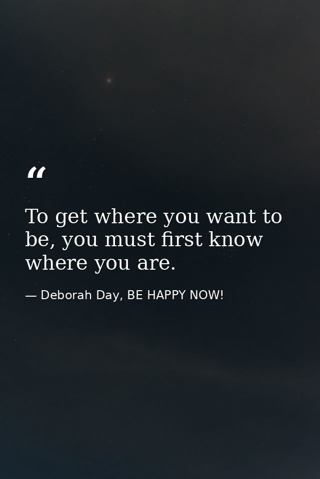 To get where you want to be, you must first know where you are. — Deborah Day, BE HAPPY NOW!