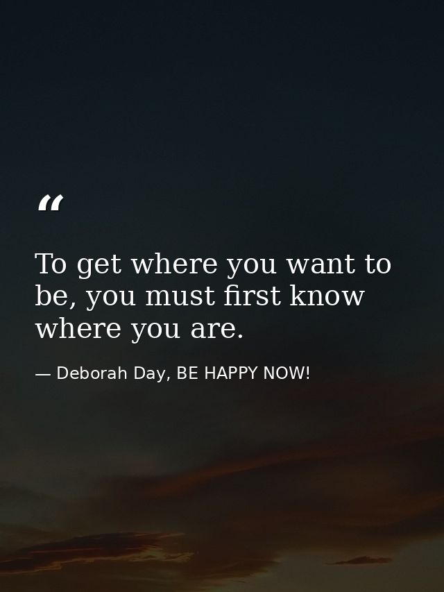 To get where you want to be, you must first know where you are. — Deborah Day, BE HAPPY NOW!
