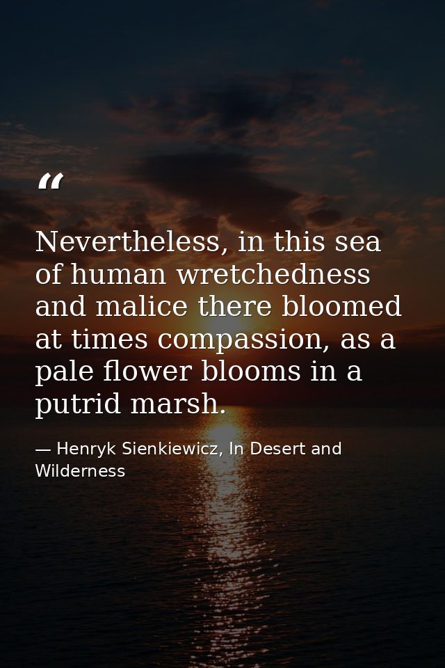 Nevertheless, in this sea of human wretchedness and malice there bloomed at times compassion, as a pale flower blooms in — Henryk Sienkiewicz, In Desert and Wilderness