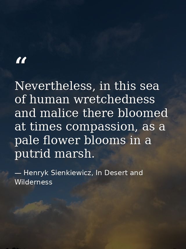 Nevertheless, in this sea of human wretchedness and malice there bloomed at times compassion, as a pale flower blooms in — Henryk Sienkiewicz, In Desert and Wilderness