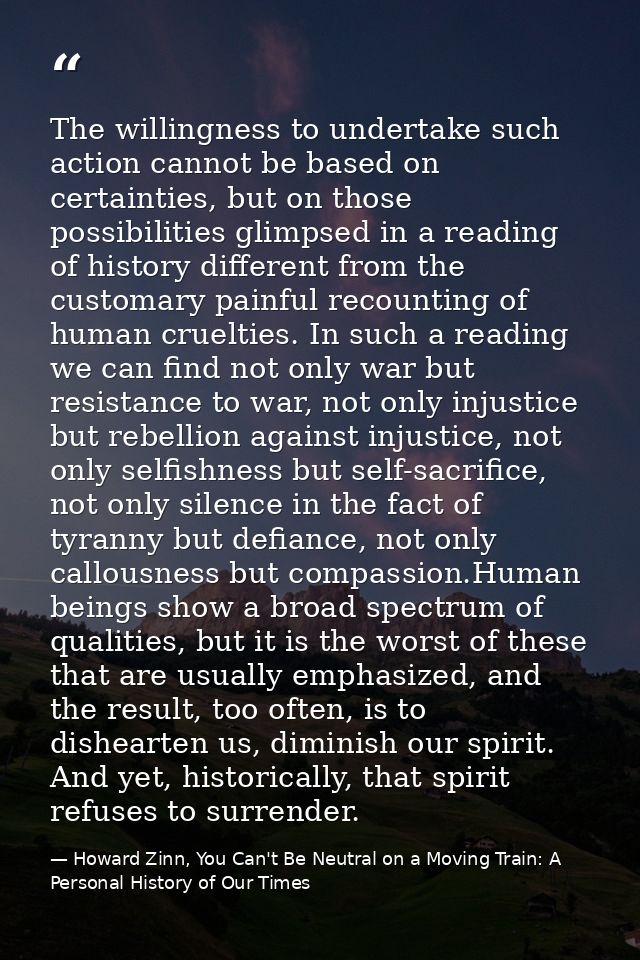 The willingness to undertake such action cannot be based on certainties, but on those possibilities glimpsed in a readin — Howard Zinn, You Can't Be Neutral on a Moving Train: A Personal History of Our Times