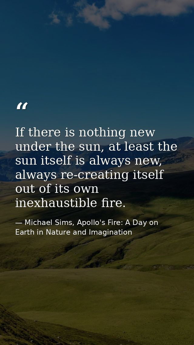 If there is nothing new under the sun, at least the sun itself is always new, always re-creating itself out of its own i — Michael Sims, Apollo's Fire: A Day on Earth in Nature and Imagination