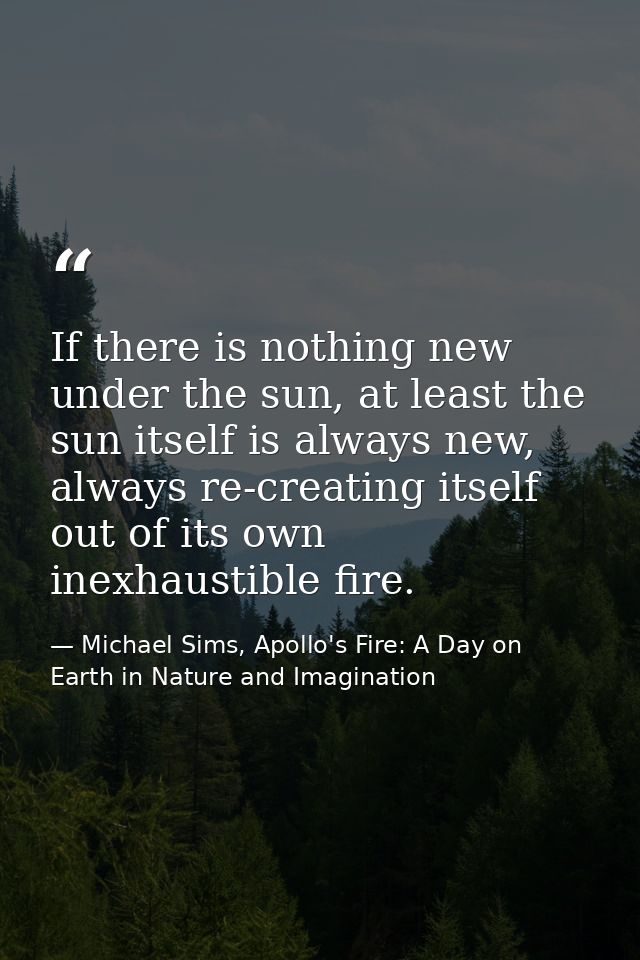 If there is nothing new under the sun, at least the sun itself is always new, always re-creating itself out of its own i — Michael Sims, Apollo's Fire: A Day on Earth in Nature and Imagination