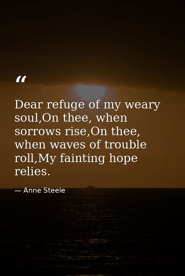 Dear refuge of my weary soul,On thee, when sorrows rise,On thee, when waves of trouble roll,My fainting hope relies. — Anne Steele