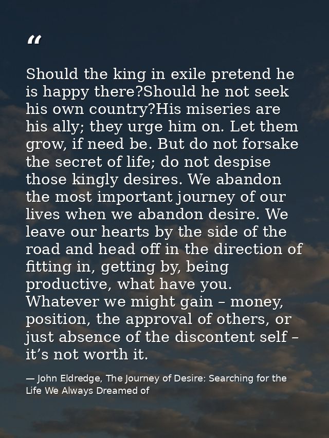Should the king in exile pretend he is happy there?Should he not seek his own country?His miseries are his ally; they ur — John Eldredge, The Journey of Desire: Searching for the Life We Always Dreamed of