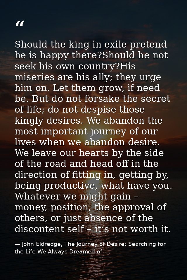 Should the king in exile pretend he is happy there?Should he not seek his own country?His miseries are his ally; they ur — John Eldredge, The Journey of Desire: Searching for the Life We Always Dreamed of