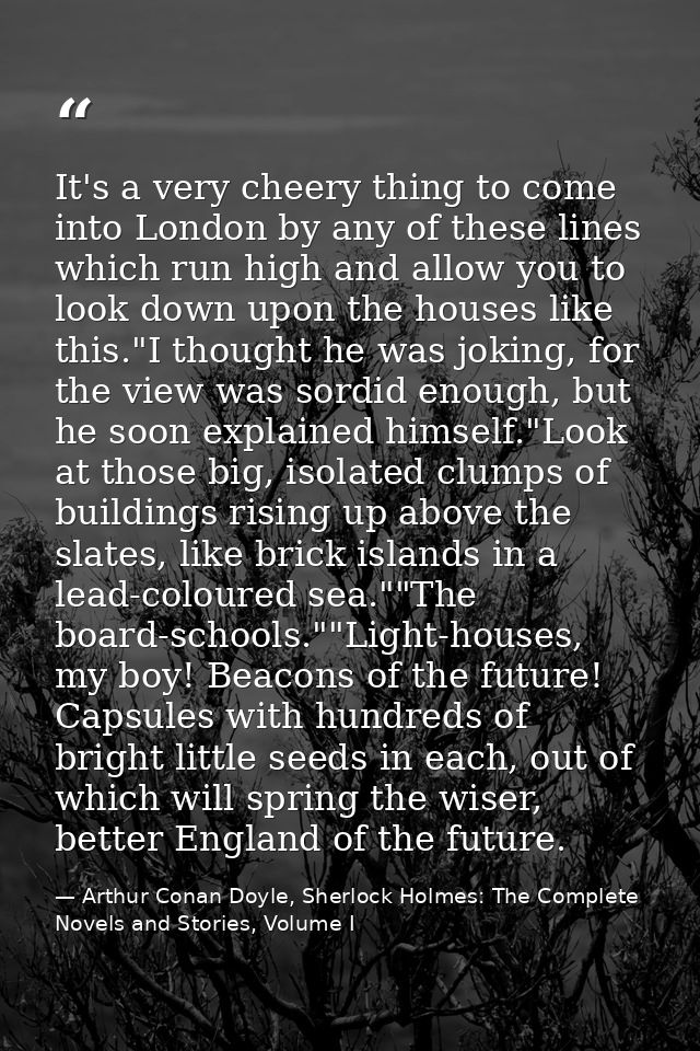 It's a very cheery thing to come into London by any of these lines which run high and allow you to look down upon the ho — Arthur Conan Doyle, Sherlock Holmes: The Complete Novels and Stories, Volume I