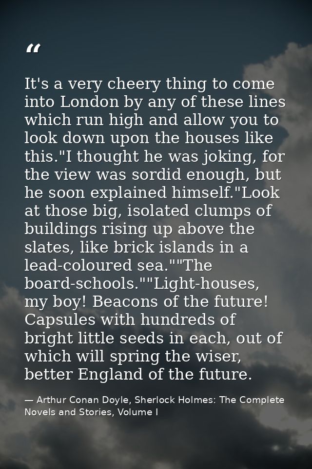 It's a very cheery thing to come into London by any of these lines which run high and allow you to look down upon the ho — Arthur Conan Doyle, Sherlock Holmes: The Complete Novels and Stories, Volume I