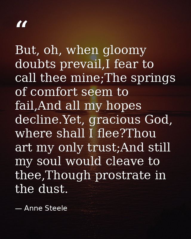 But, oh, when gloomy doubts prevail,I fear to call thee mine;The springs of comfort seem to fail,And all my hopes declin — Anne Steele