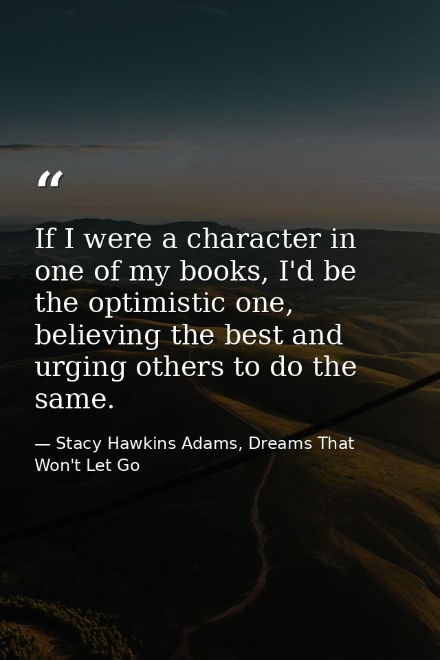 If I were a character in one of my books, I'd be the optimistic one, believing the best and urging others to do the same — Stacy Hawkins Adams, Dreams That Won't Let Go