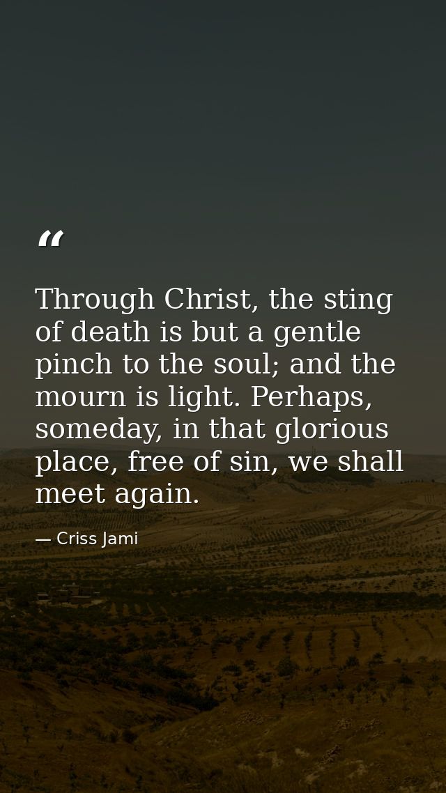 Through Christ, the sting of death is but a gentle pinch to the soul; and the mourn is light. Perhaps, someday, in that  — Criss Jami