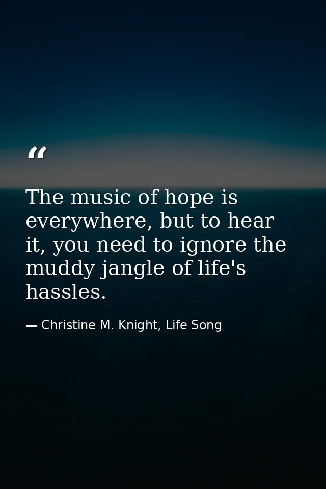 The music of hope is everywhere, but to hear it, you need to ignore the muddy jangle of life's hassles. — Christine M. Knight, Life Song