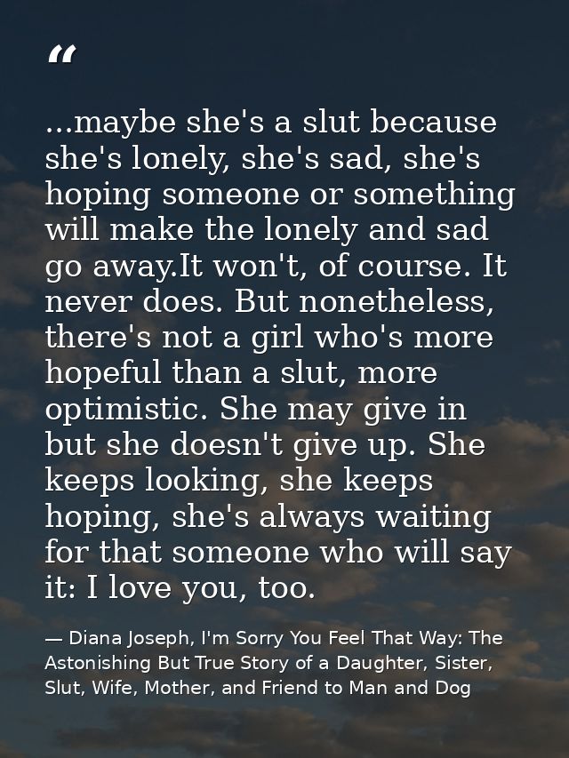 ...maybe she's a slut because she's lonely, she's sad, she's hoping someone or something will make the lonely and sad go — Diana Joseph, I'm Sorry You Feel That Way: The Astonishing But True Story of a Daughter, Sister, Slut, Wife, Mother, and Friend to Man and Dog