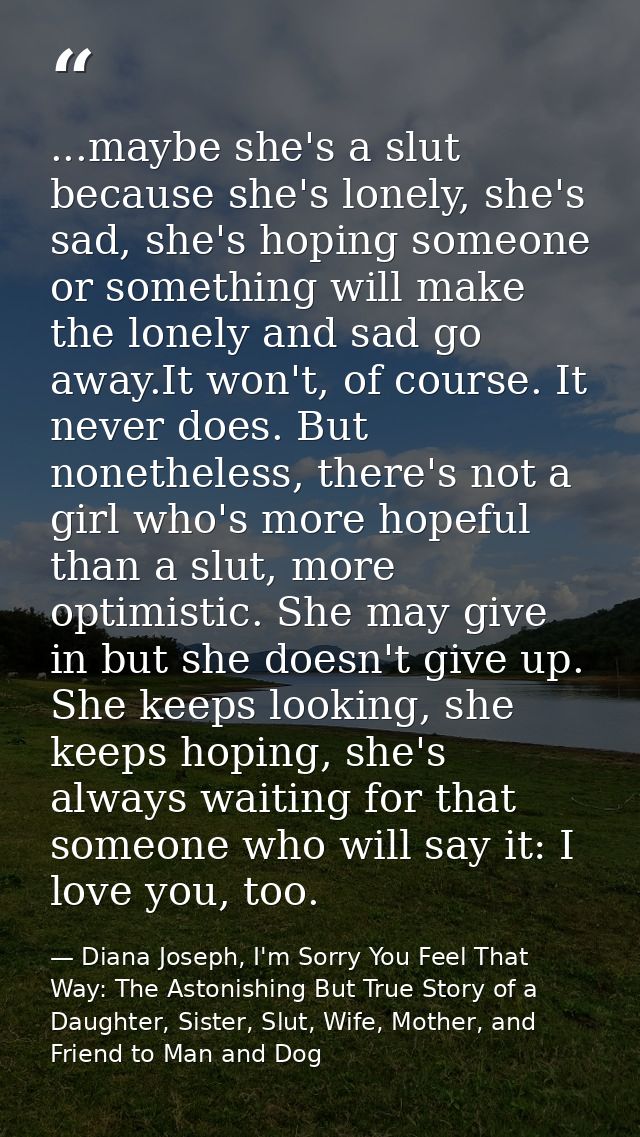 ...maybe she's a slut because she's lonely, she's sad, she's hoping someone or something will make the lonely and sad go — Diana Joseph, I'm Sorry You Feel That Way: The Astonishing But True Story of a Daughter, Sister, Slut, Wife, Mother, and Friend to Man and Dog