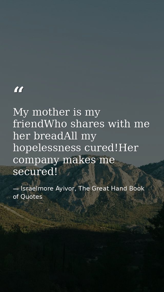 My mother is my friendWho shares with me her breadAll my hopelessness cured!Her company makes me secured! — Israelmore Ayivor, The Great Hand Book of Quotes