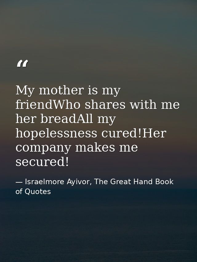 My mother is my friendWho shares with me her breadAll my hopelessness cured!Her company makes me secured! — Israelmore Ayivor, The Great Hand Book of Quotes