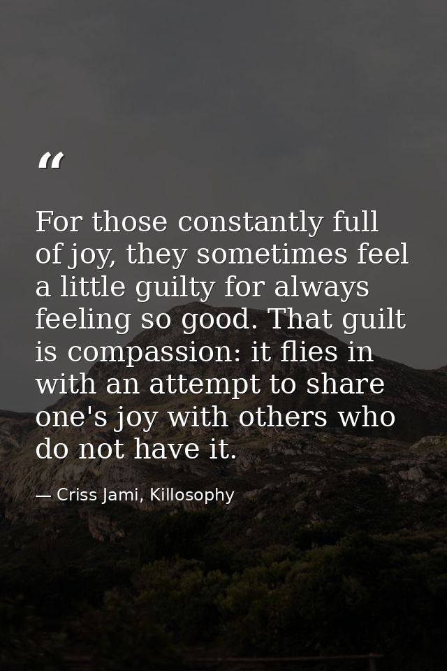 For those constantly full of joy, they sometimes feel a little guilty for always feeling so good. That guilt is compassi — Criss Jami, Killosophy