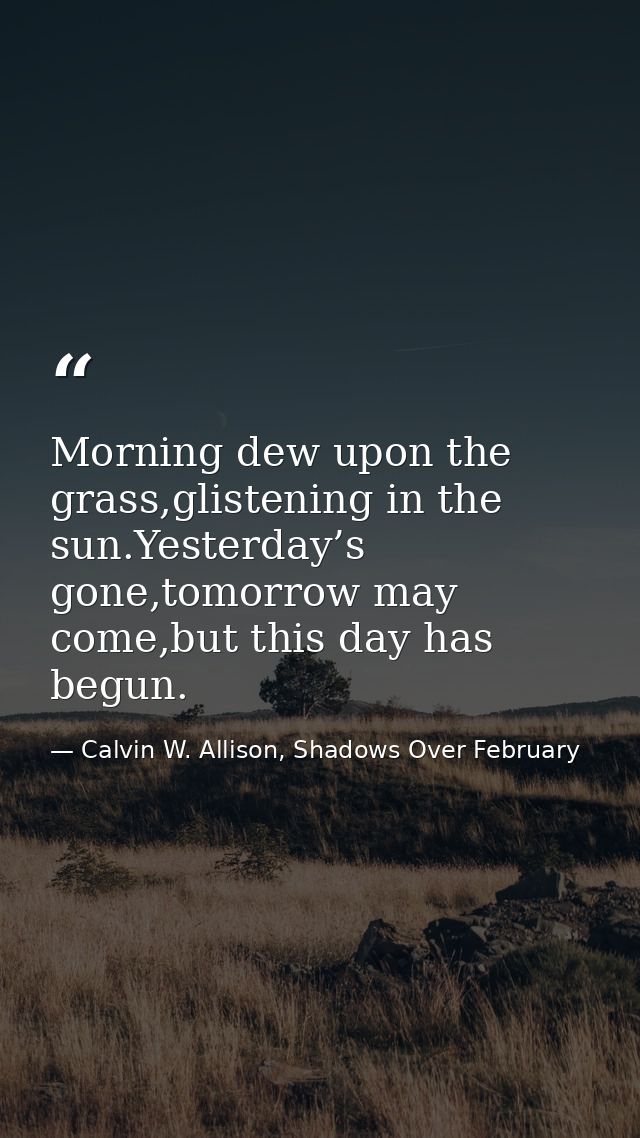 Morning dew upon the grass,glistening in the sun.Yesterday’s gone,tomorrow may come,but this day has begun. — Calvin W. Allison, Shadows Over February