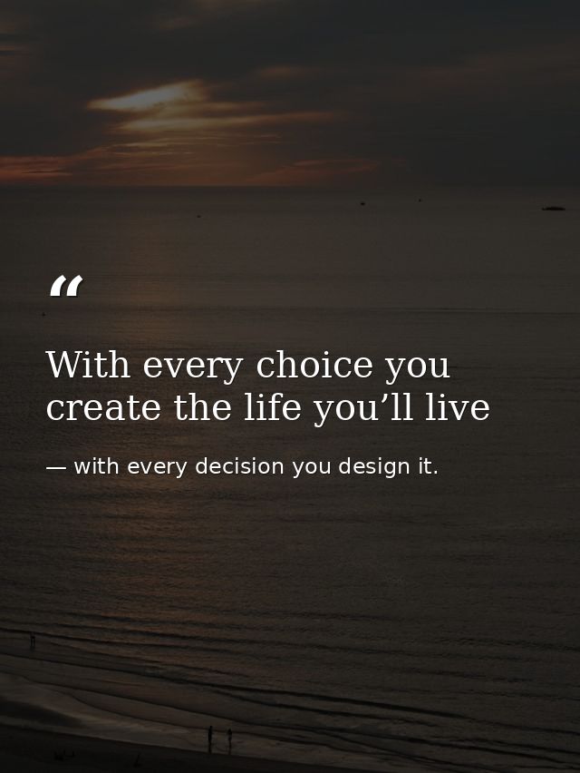 With every choice you create the life you’ll live — with every decision you design it.