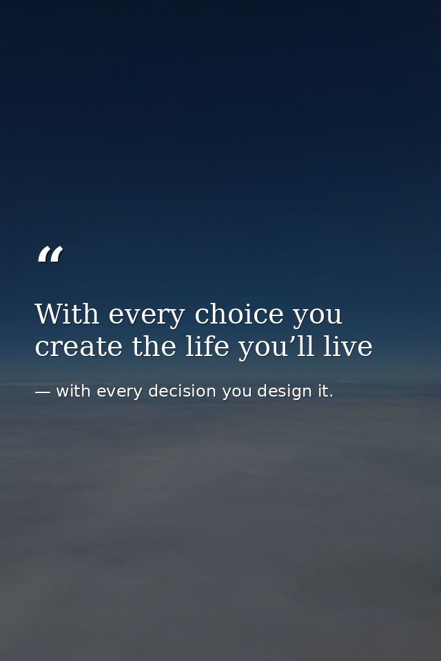 With every choice you create the life you’ll live — with every decision you design it.