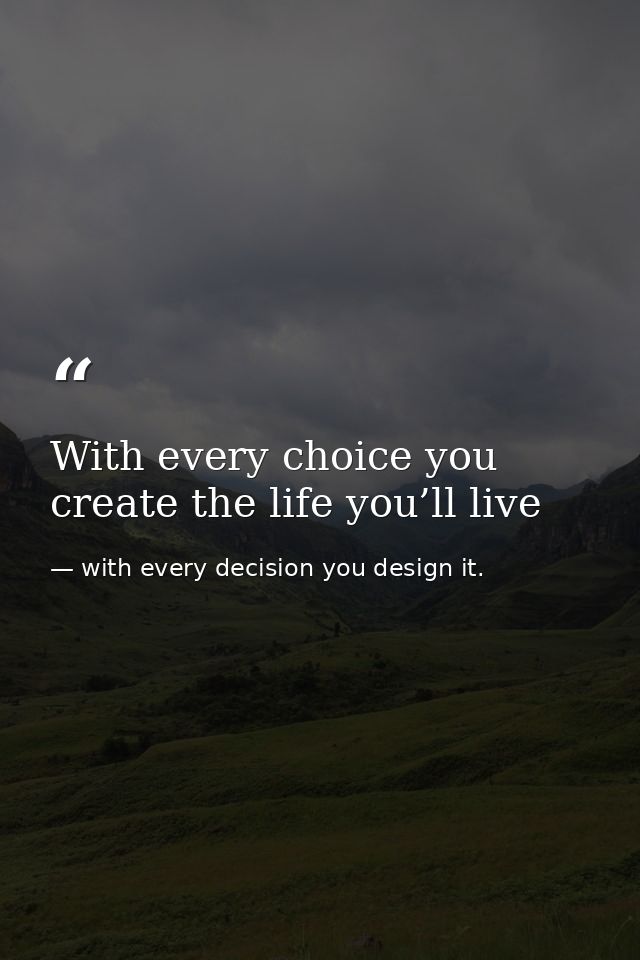 With every choice you create the life you’ll live — with every decision you design it.