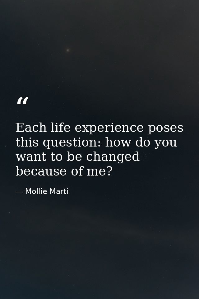 Each life experience poses this question: how do you want to be changed because of me? — Mollie Marti