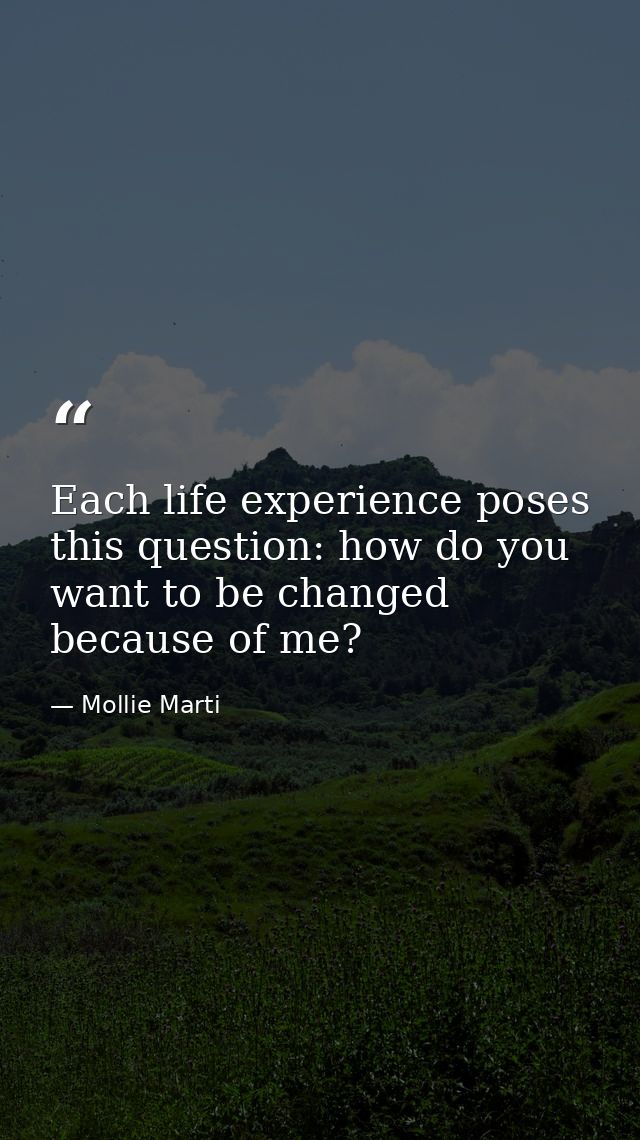 Each life experience poses this question: how do you want to be changed because of me? — Mollie Marti