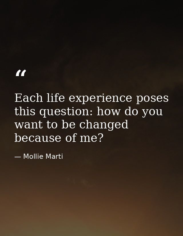 Each life experience poses this question: how do you want to be changed because of me? — Mollie Marti