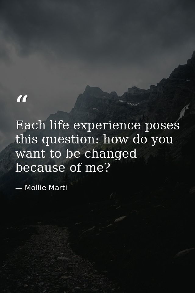Each life experience poses this question: how do you want to be changed because of me? — Mollie Marti