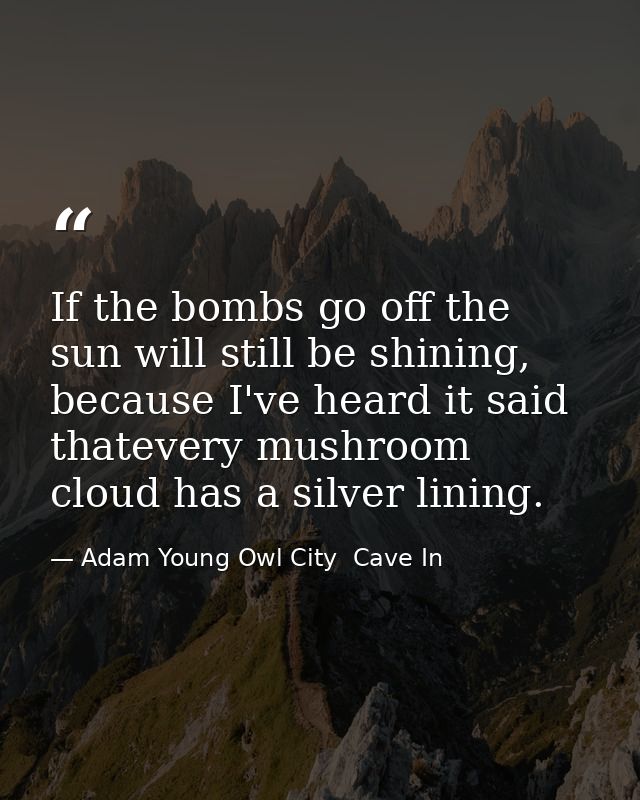 If the bombs go off the sun will still be shining, because I've heard it said thatevery mushroom cloud has a silver lini — Adam Young Owl City  Cave In