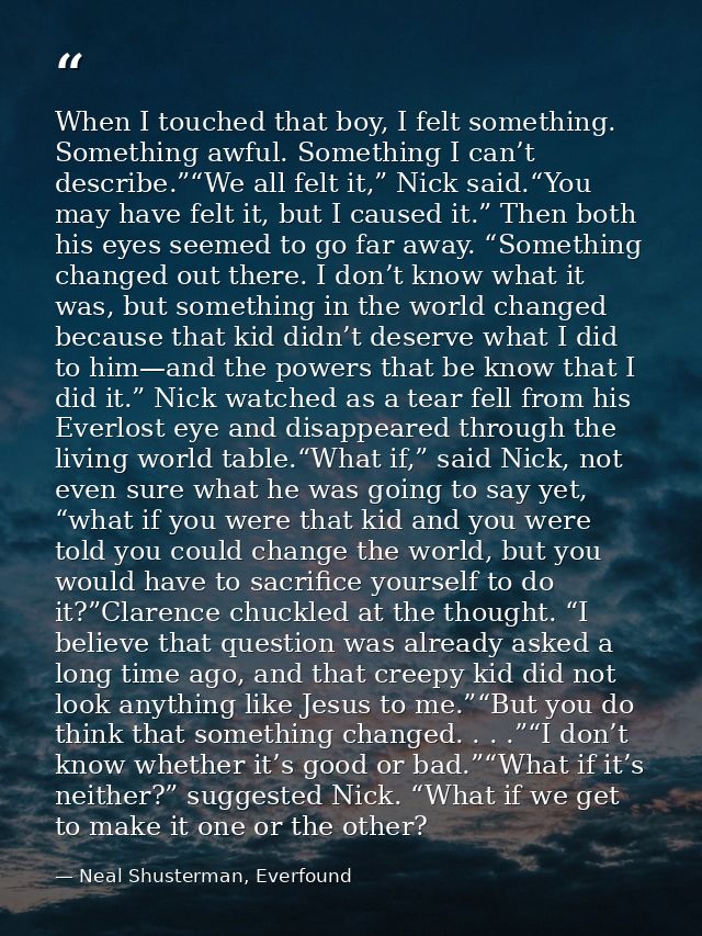When I touched that boy, I felt something. Something awful. Something I can’t describe.”“We all felt it,” Nick said.“You — Neal Shusterman, Everfound