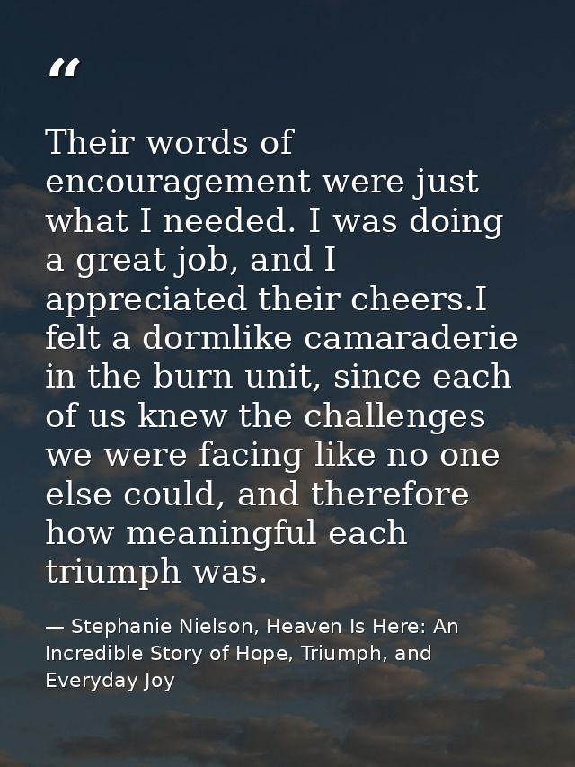 Their words of encouragement were just what I needed. I was doing a great job, and I appreciated their cheers.I felt a d — Stephanie Nielson, Heaven Is Here: An Incredible Story of Hope, Triumph, and Everyday Joy
