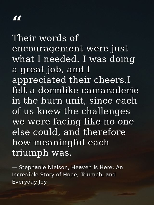 Their words of encouragement were just what I needed. I was doing a great job, and I appreciated their cheers.I felt a d — Stephanie Nielson, Heaven Is Here: An Incredible Story of Hope, Triumph, and Everyday Joy