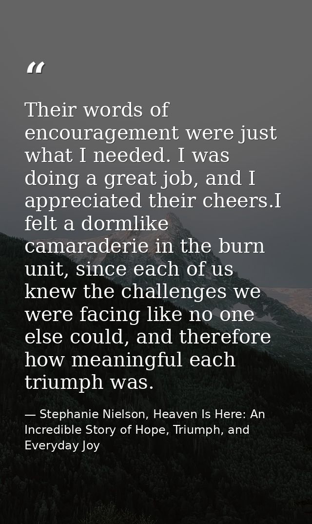 Their words of encouragement were just what I needed. I was doing a great job, and I appreciated their cheers.I felt a d — Stephanie Nielson, Heaven Is Here: An Incredible Story of Hope, Triumph, and Everyday Joy