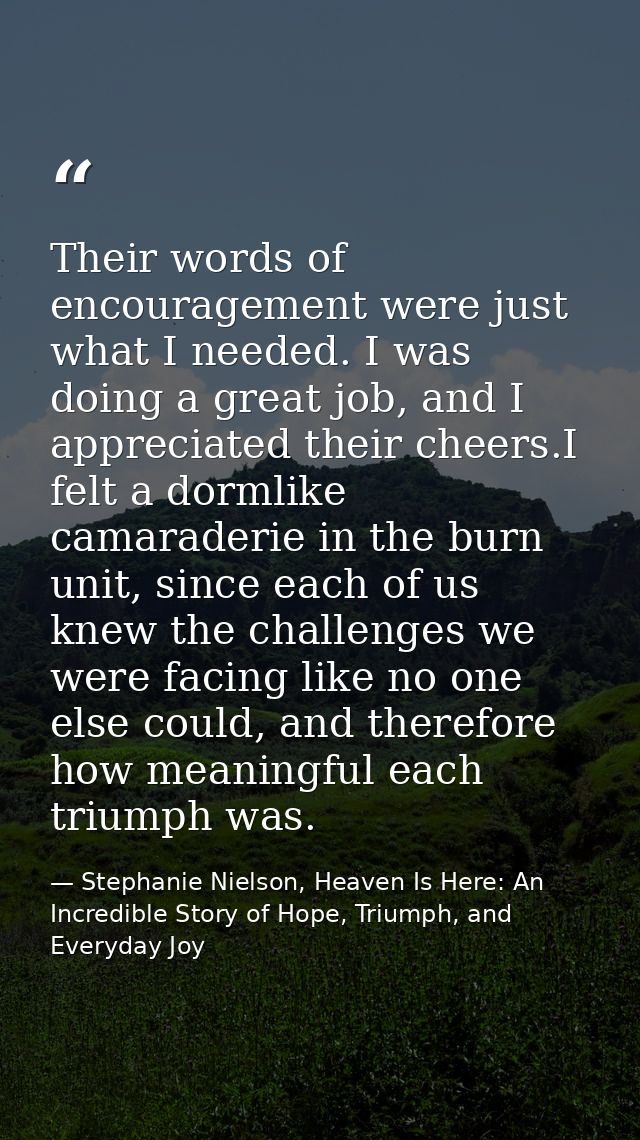 Their words of encouragement were just what I needed. I was doing a great job, and I appreciated their cheers.I felt a d — Stephanie Nielson, Heaven Is Here: An Incredible Story of Hope, Triumph, and Everyday Joy