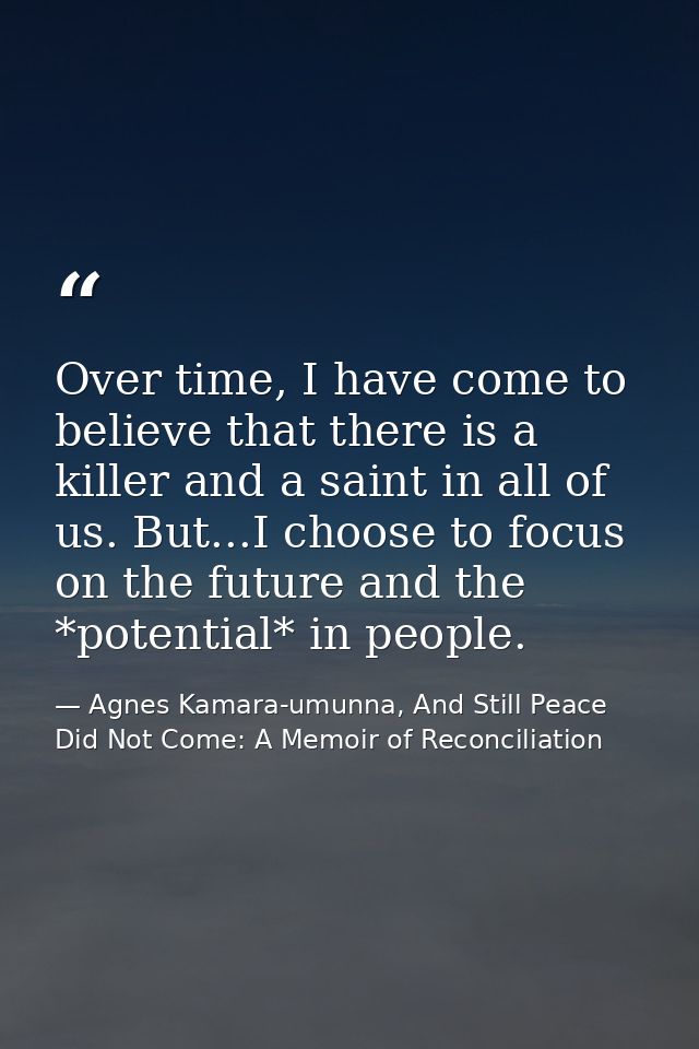 Over time, I have come to believe that there is a killer and a saint in all of us. But...I choose to focus on the future — Agnes Kamara-umunna, And Still Peace Did Not Come: A Memoir of Reconciliation