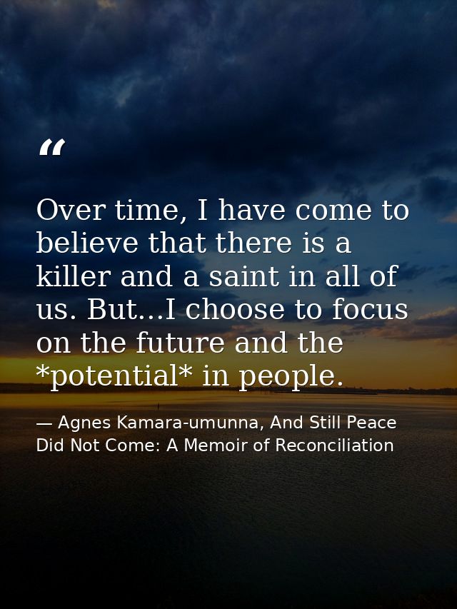Over time, I have come to believe that there is a killer and a saint in all of us. But...I choose to focus on the future — Agnes Kamara-umunna, And Still Peace Did Not Come: A Memoir of Reconciliation
