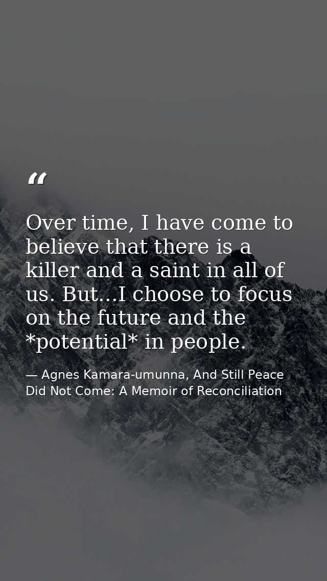 Over time, I have come to believe that there is a killer and a saint in all of us. But...I choose to focus on the future — Agnes Kamara-umunna, And Still Peace Did Not Come: A Memoir of Reconciliation